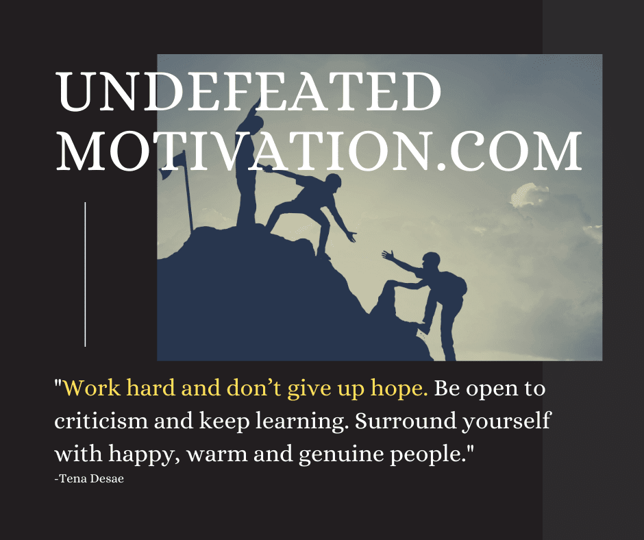 Get motivated!  "Work hard and don't give up hope. Be open to criticism and keep learning. Surround yourself with happy, warm and genuine people." -Tena Desae