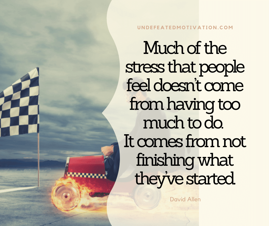 "Much of the stress that people feel doesn't come from having too much to do.  It comes from not finishing what they've started."  -David Allen  -Undefeated Motivation