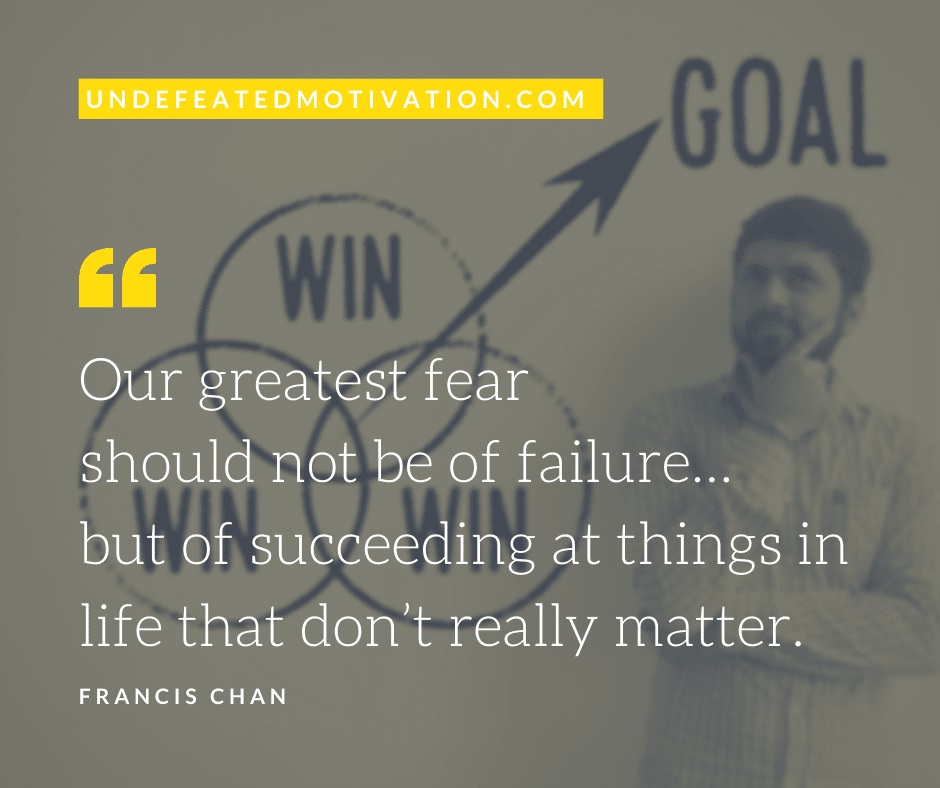 "Our greatest fear should not be of failure... but of succeeding at things in life that don't really matter."  -Francis Chan  -Undefeated Motivation