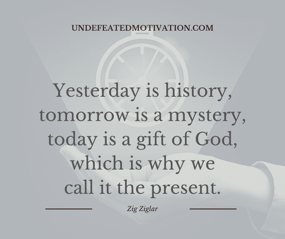 "Yesterday is history, tomorrow is a mystery, today is a gift of God, which is why we call it the present."  -Zig Ziglar  -Undefeated Motivation