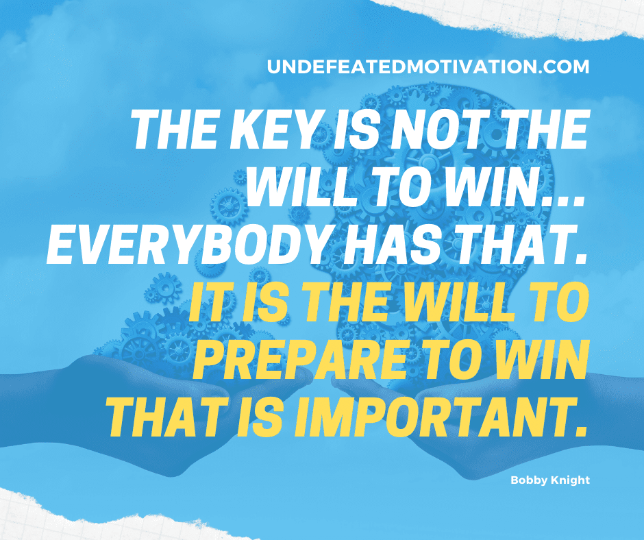 "The key is not the will to win... everybody has that.  It is the will to prepare to win that is important."  -Bobby Knight  -Undefeated Motivation