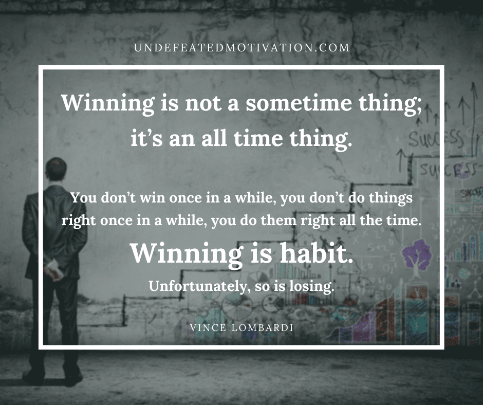 "Winning is not a sometime thing, it's an all time thing.  ...you don't do things right once in a while, you do them right all the time.  Winning is habit.  Unfortunately, do is losing."  -Vince Lombardi  -Undefeated Motivation