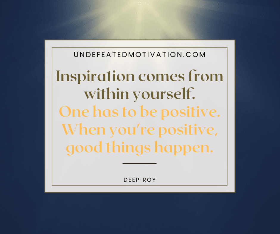 "Inspiration comes from within yourself.  One has to be positive.  When you're positive, good things happen."  -Deep Roy  -Undefeated Motivation