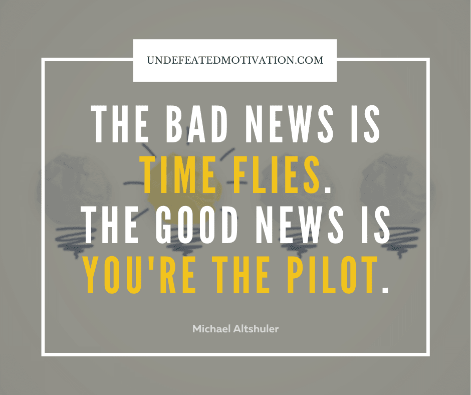 "The bad news is time flies.  The good news is you're the pilot."  -Michael Altshuler  -Undefeated Motivation