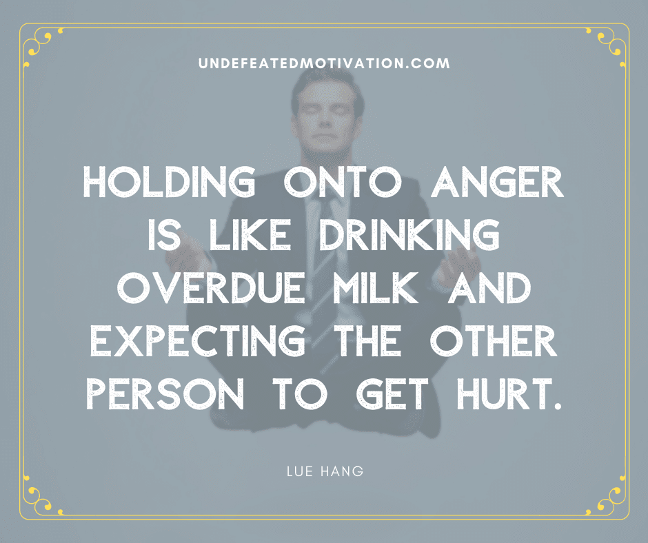 "Holding onto anger is like drinking overdue milk and expecting the other person to get hurt."  -Lue Hang  -Undefeated Motivation