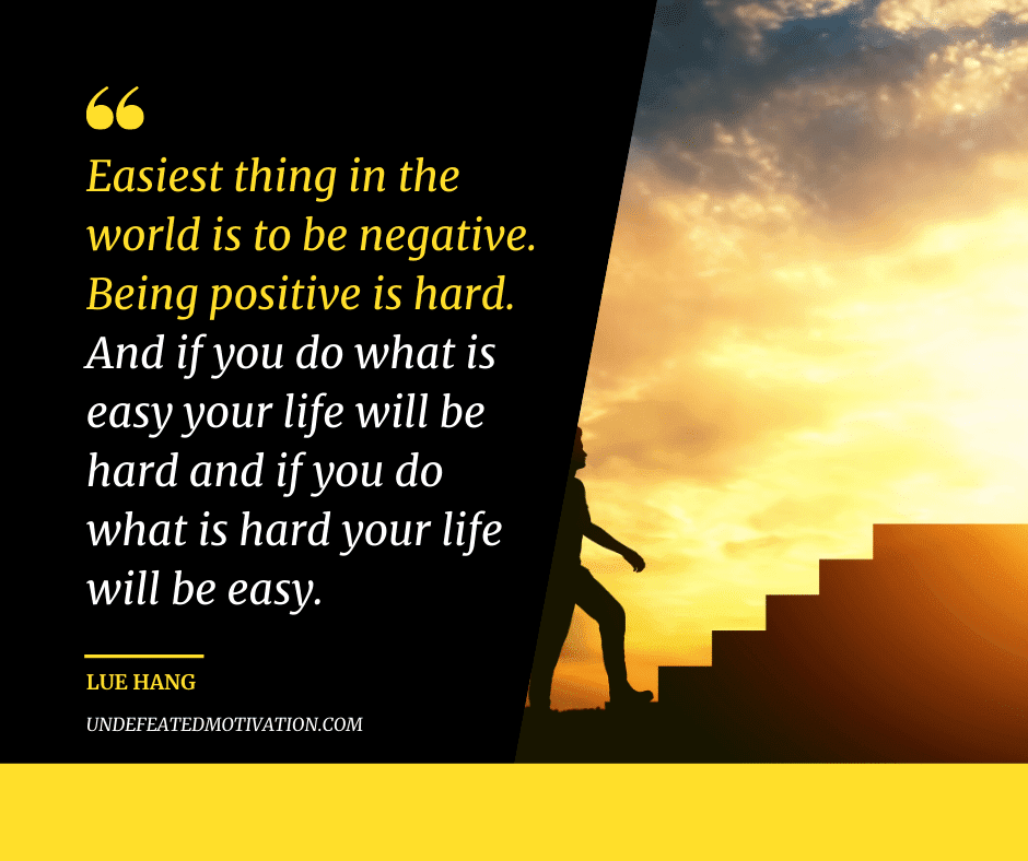 "Easiest thing in the world is to be negative.  Being positive is hard.  And if you do what is easy your life will be hard and if you do what is hard your life will be easy."  -Lue Hang  -Undefeated Motivation