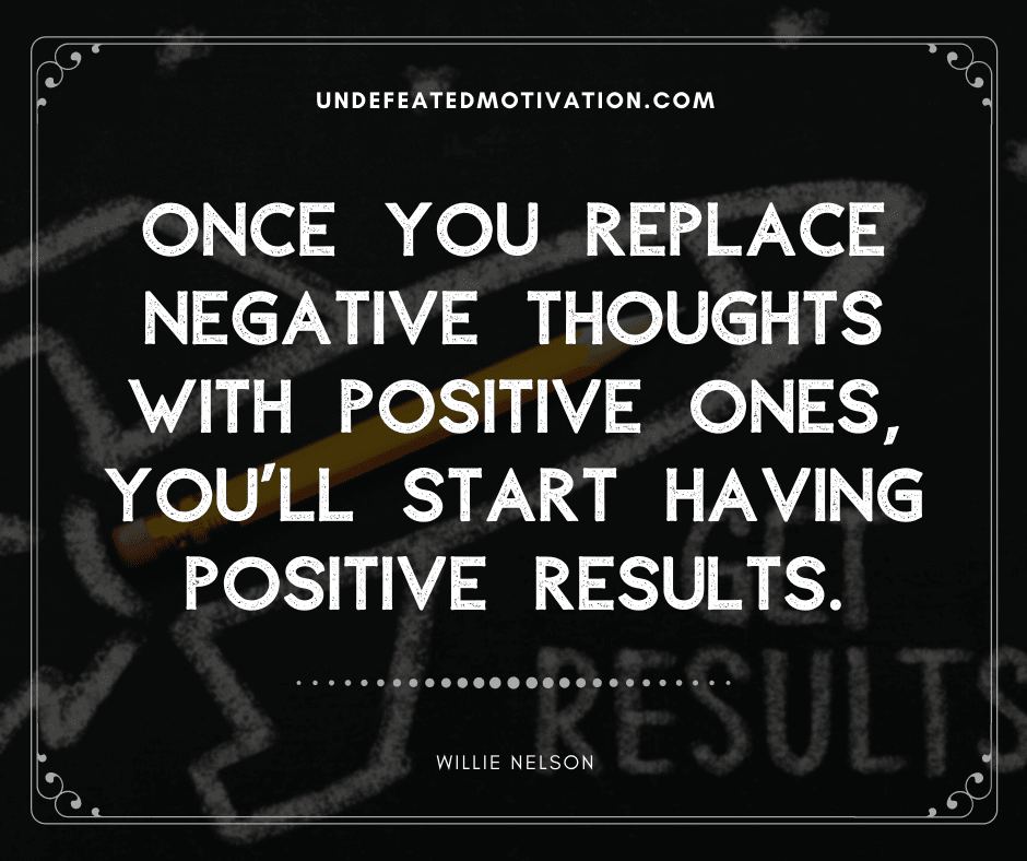 "Once you replace negative thoughts with positive ones, you'll start having positive results."  -Willie Nelson  -Undefeated Motivation