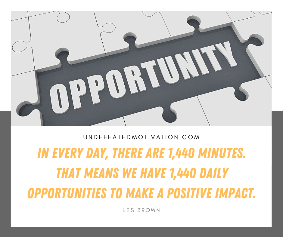 "In every day, there are 1,440 minutes.  That means we have 1,440 daily opportunities to make a positive impact."  -Les Brown  -Undefeated Motivation