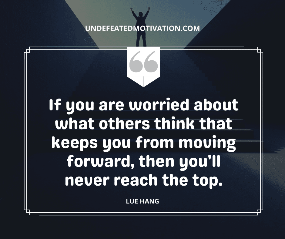 "If you are worried about what others think that keeps you from moving forward, then you'll never reach the top."  -Lue Hang  -Undefeated Motivation