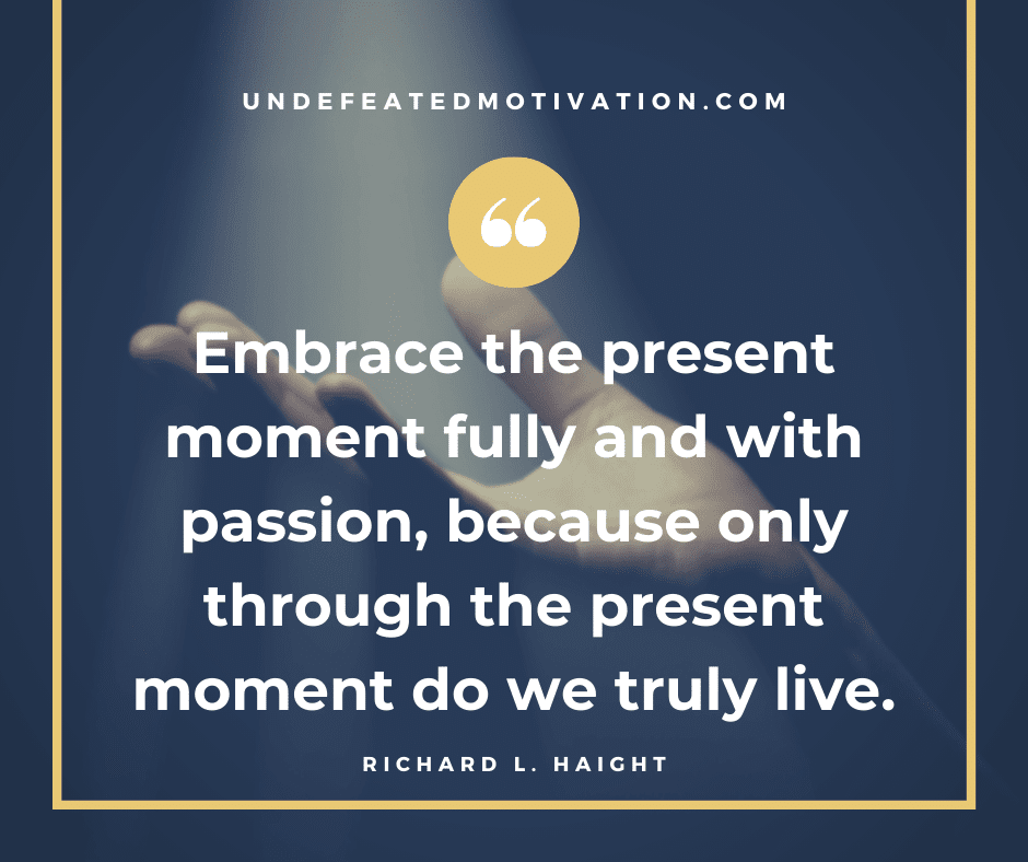 "Embrace the present moment fully and with passion, because only through the present moment do we truly live."  -Richard L. Haight  -Undefeated Motivation
