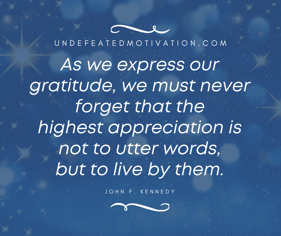 "As we express our gratitude, we must never forget that the highest appreciation is not to utter words, but to live by them." -John F. Kennedy  -Undefeated Motivation