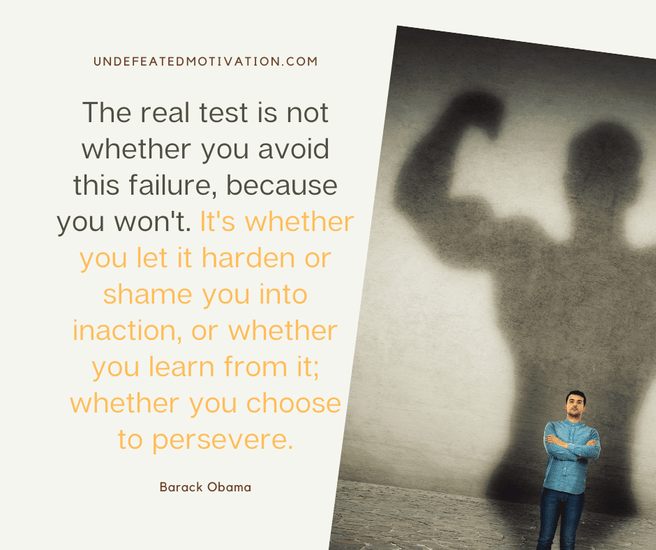 "The real test is not whether you avoid this failure, because you won't.  It's whether you let it harden or shame you into inaction, or whether you learn from it.  Whether you choose to persevere."  -Barack Obama  -Undefeated Motivation