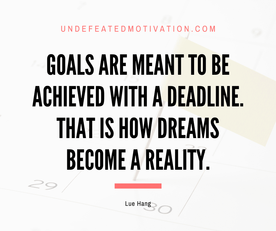 "Goals are meant to be achieved with a deadline.  That is how dreams become a reality."  -Lue Hang  -Undefeated Motivation