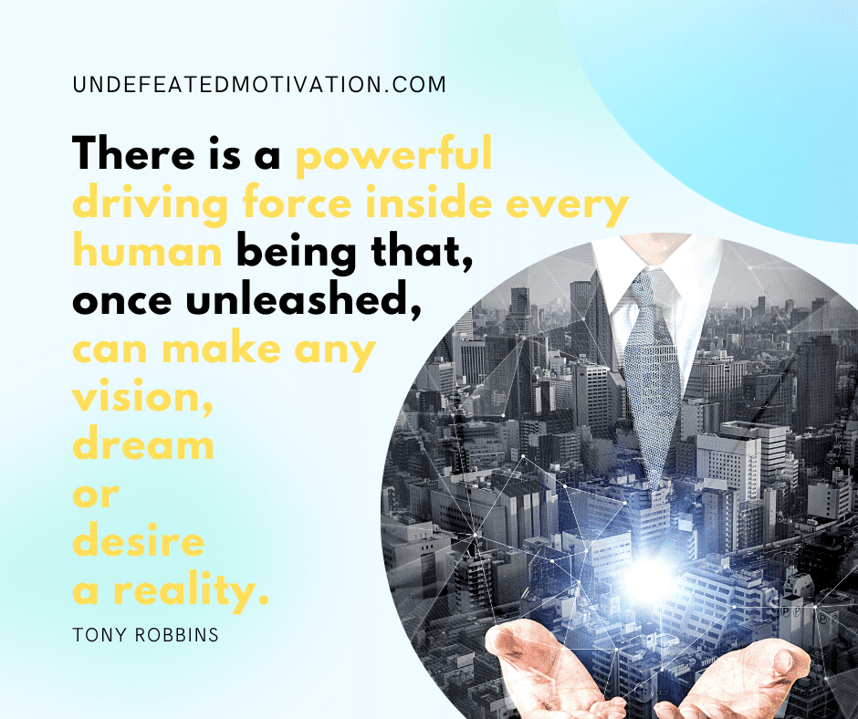 "There is a powerful driving force inside every human being that, once unleashed, can make any vision, dream or desire a reality."  -Tony Robbins  -Undefeated Motivation