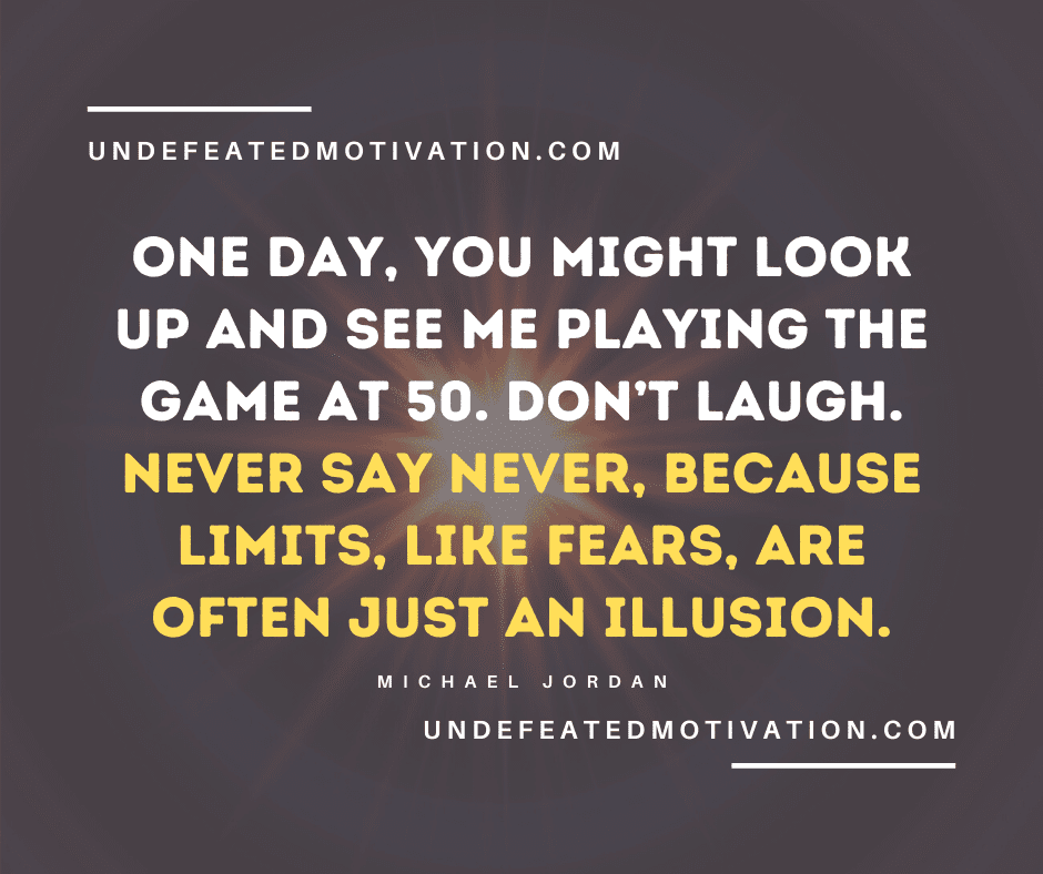 "One day, you might look up and see me playing the game at 50. Don’t laugh. Never say never, because limits, like fears, are often just an illusion." -Michael Jordan