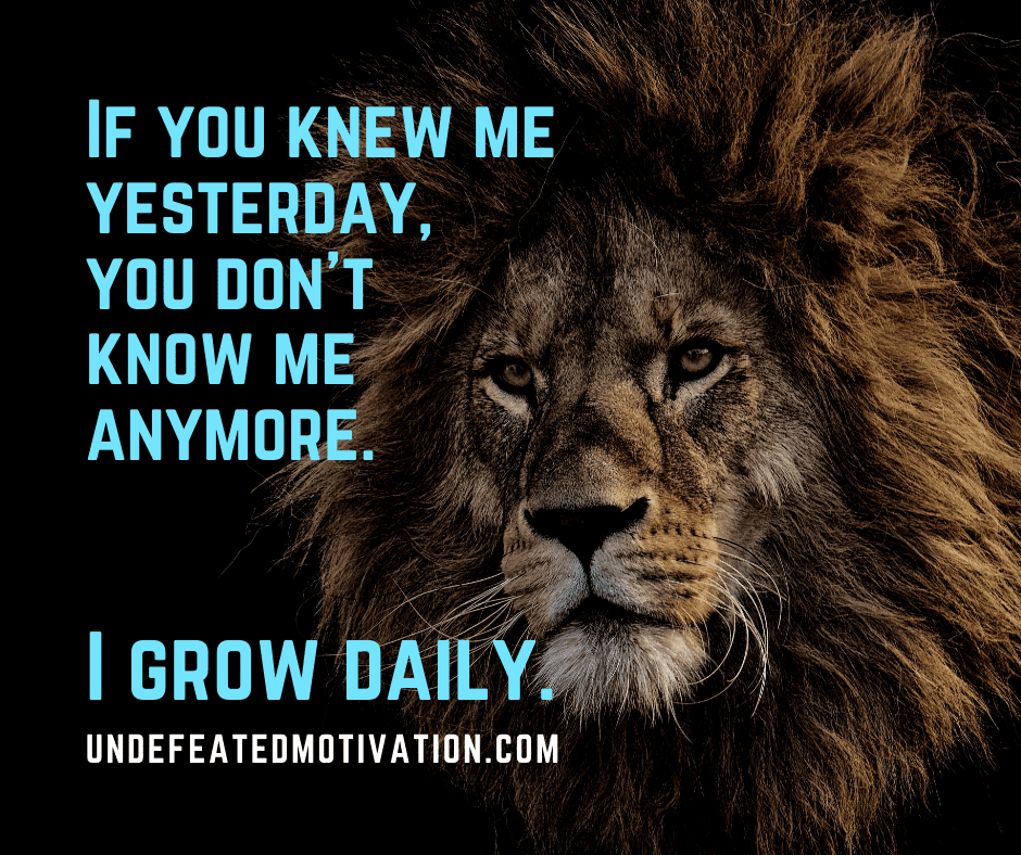"If you knew me yesterday, you don't know me anymore.  I grow daily."  -Undefeated Motivation
