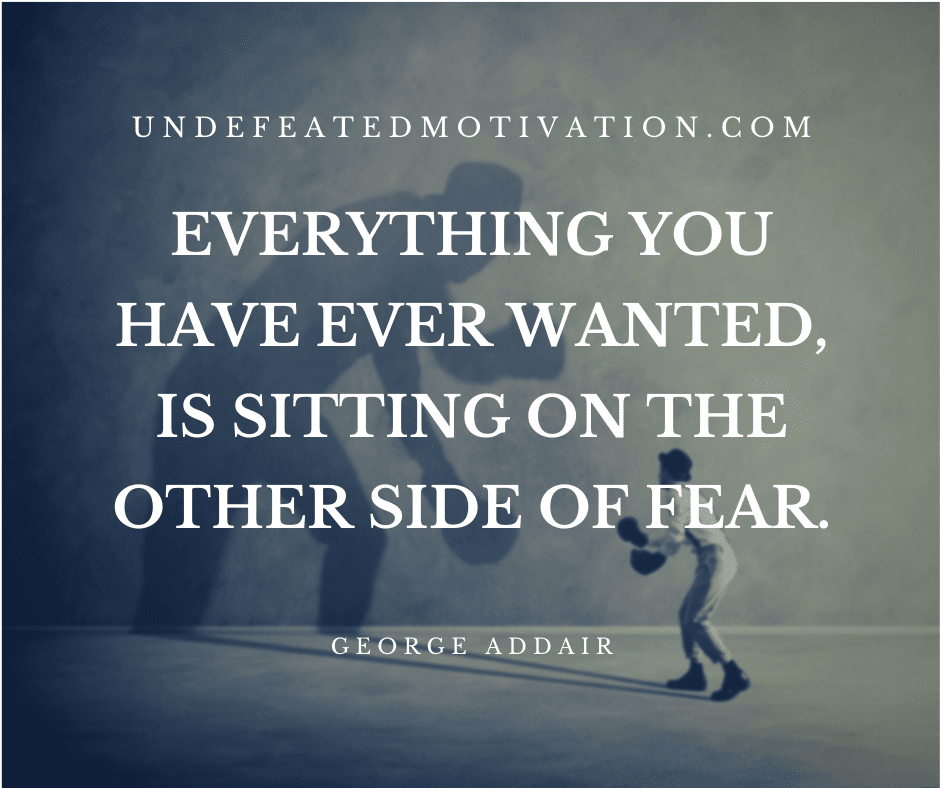 "Everything you have ever wanted, is sitting on the other side of fear."  -George Addair  -Undefeated Motivation