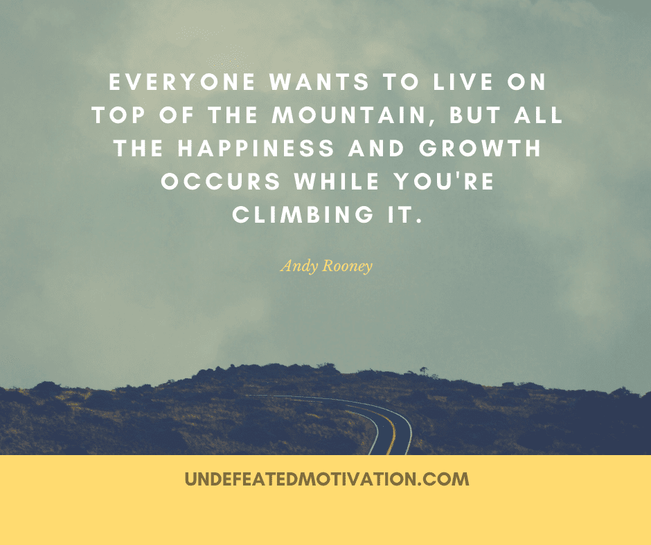 "Everyone wants to live on top of the mountain, but all the happiness and growth occurs while you're climbing it."  -Andy Rooney  -Undefeated Motivation