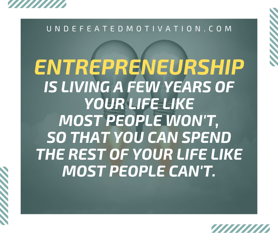 "Entrepreneurship is living a few years of your life like most people won't, so that you can spend the rest of your life like most people can't."  -Undefeated Motivation