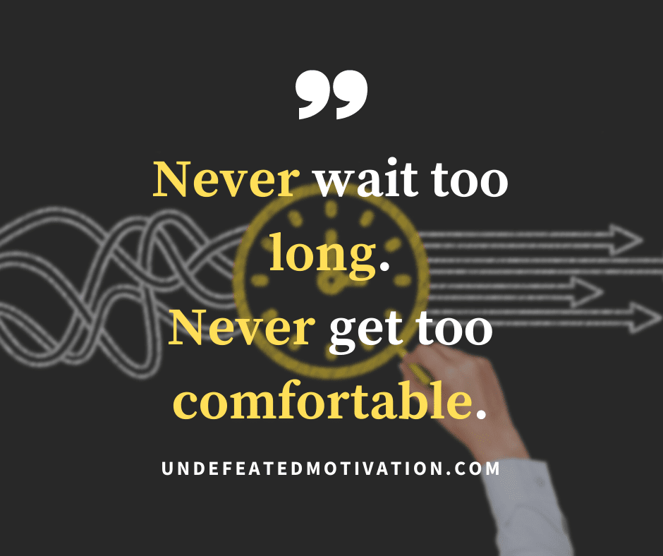 "Never wait too long.  Never get too comfortable."  -Undefeated Motivation