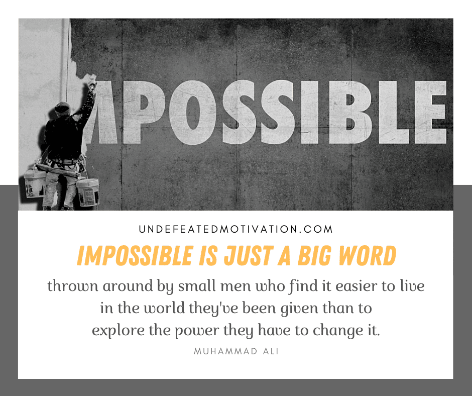 "Impossible is just a big word thrown around by small men who find it easier to live in the world they've been given than to explore the power they have to change it."  -Muhammad Ali  -Undefeated Motivation