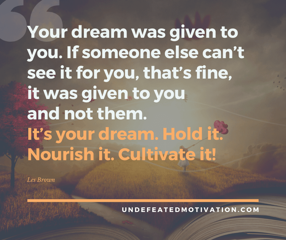 "Your dream was given to you.  If someone else can't see it for you, that's fine, it was given to you and not them.  It's your dream.  Hold it.  Nourish it.  Cultivate it."  -Les Brown  -Undefeated Motivation