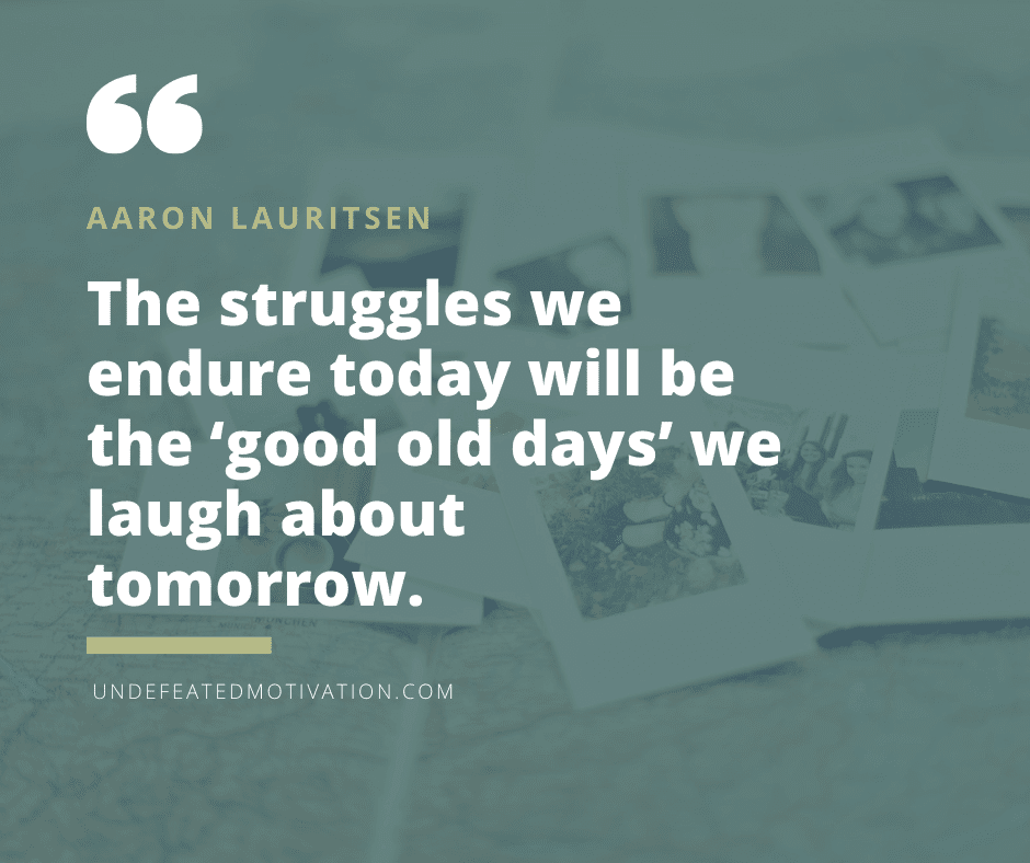 "The struggles we endure today will be the 'good old days' we laugh about tomorrow."  -Aaron Lauritsen  -Undefeated Motivation