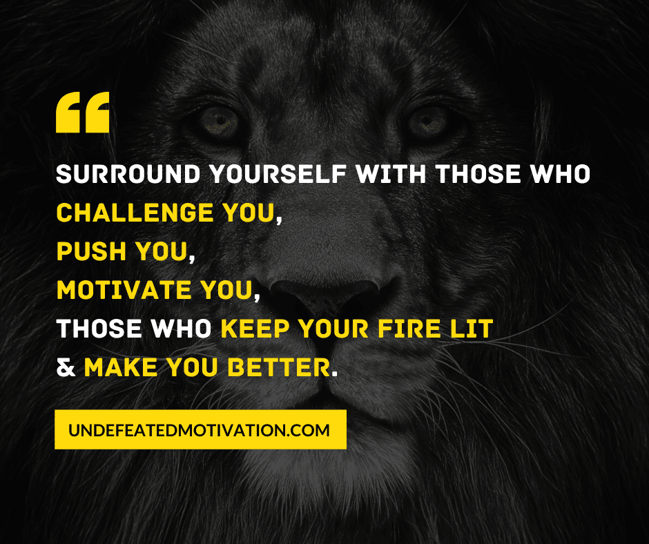 "Surround yourself with those who challenge you, push you, motivate you, those who keep your fire lit, and make you better."  -Undefeated Motivation