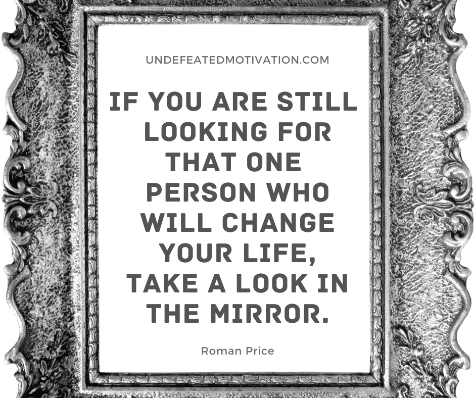 "If you are still looking for that one person who will change your life, take a look in the mirror."  -Roman Price  -Undefeated Motivation