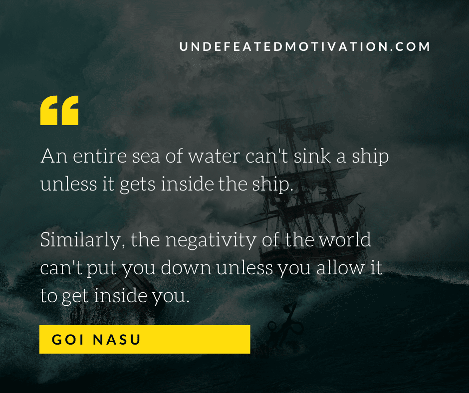 "An entire sea of water can't sink a ship unless it gets inside the ship.  Similarly, the negativity of the world can't put you down unless you allow it to get inside you."  -Goi Nasu  -Undefeated Motivation