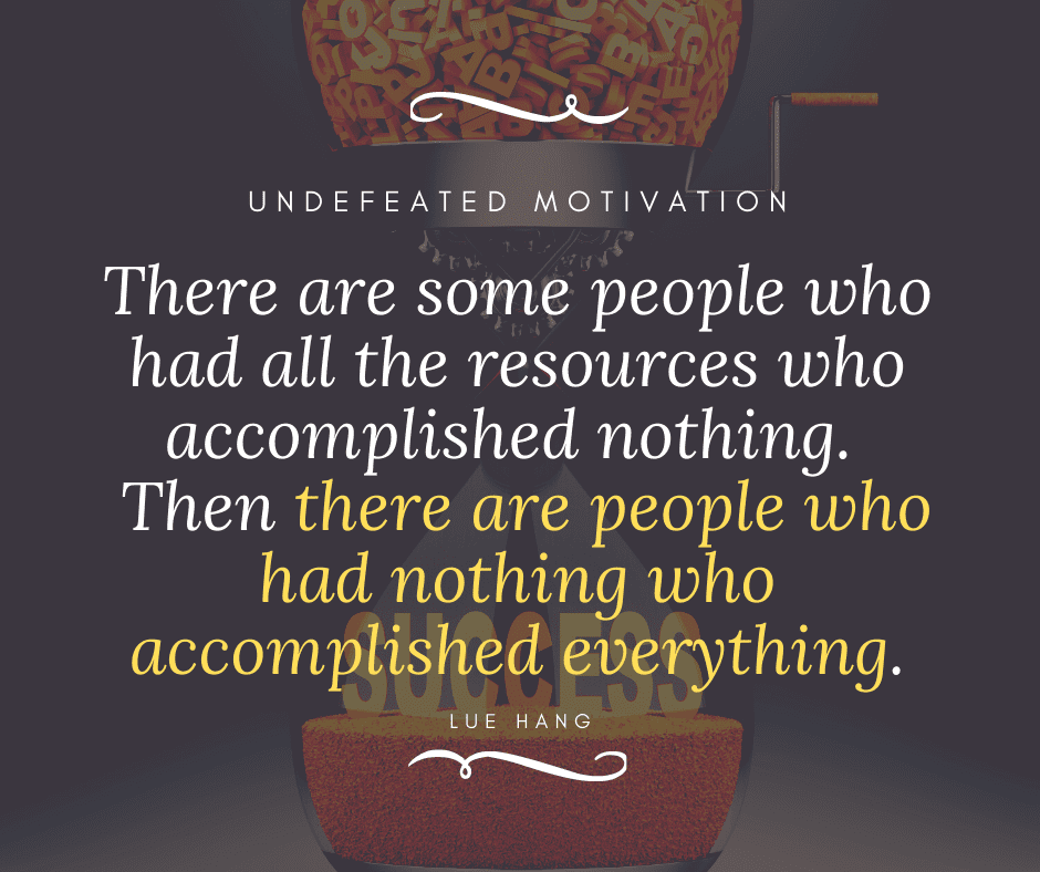 "There are some people who had all the resources who accomplished nothing. Then there are people who had nothing who accomplished everything."  -Lue Hang