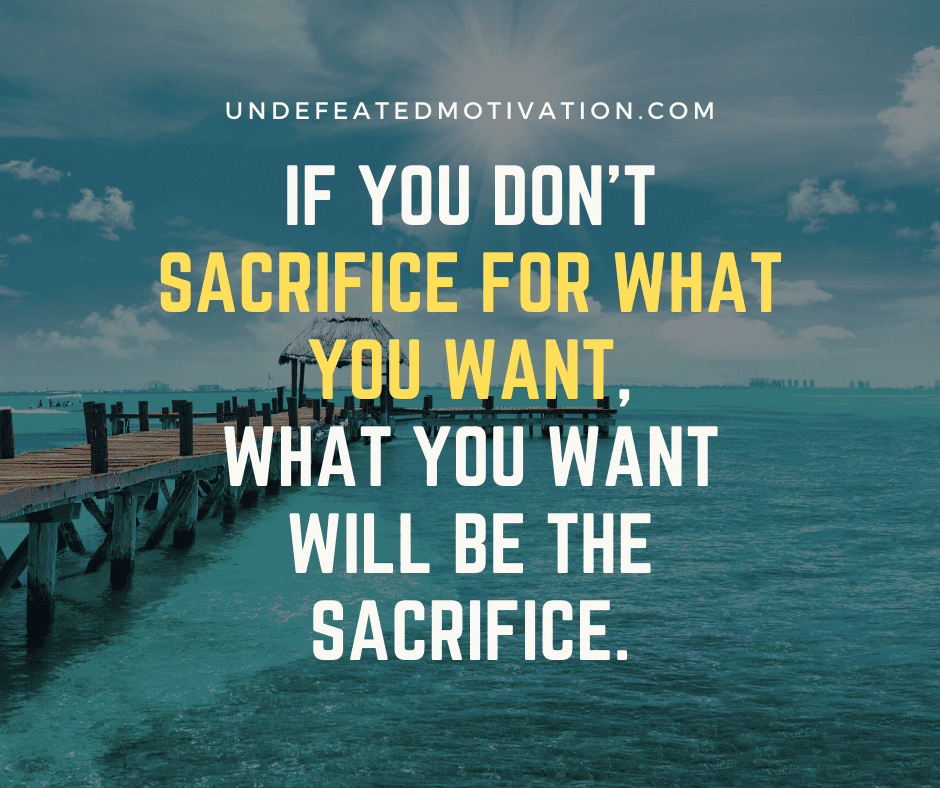 "If you don't sacrifice for what you want, what you want will be the sacrifice."  -Undefeated Motivation