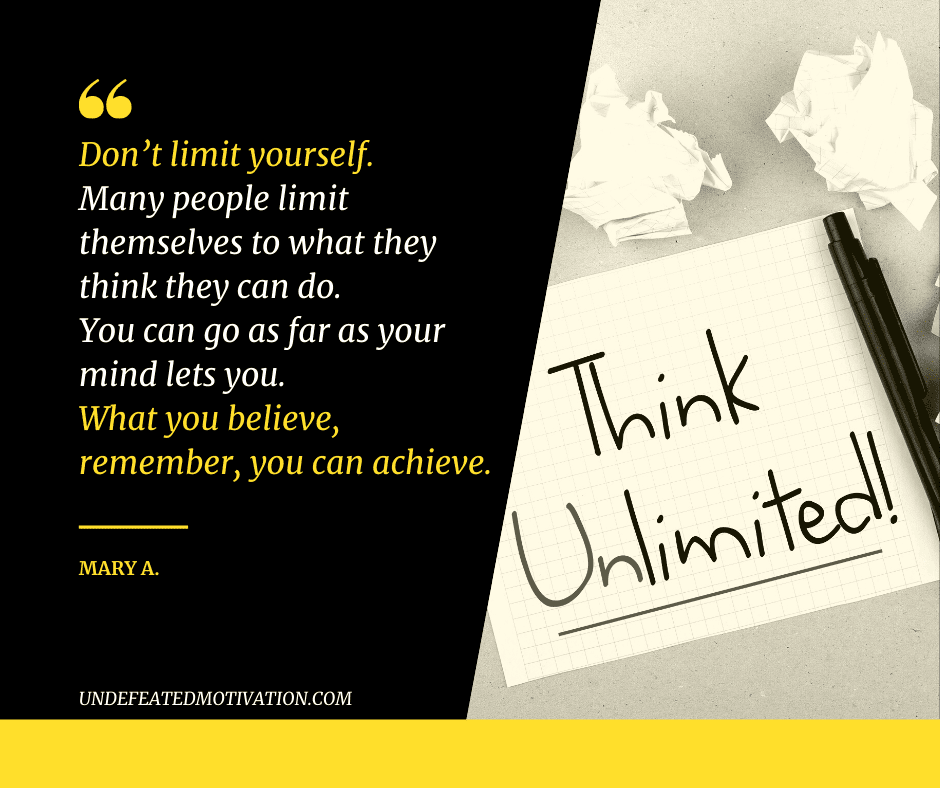 "Don't limit yourself.  Many people limit themselves to what they think they can do.  You can go as far as your mind lets you.  What you believe, remember, you can achieve."  -Mary A.  -Undefeated Motivation