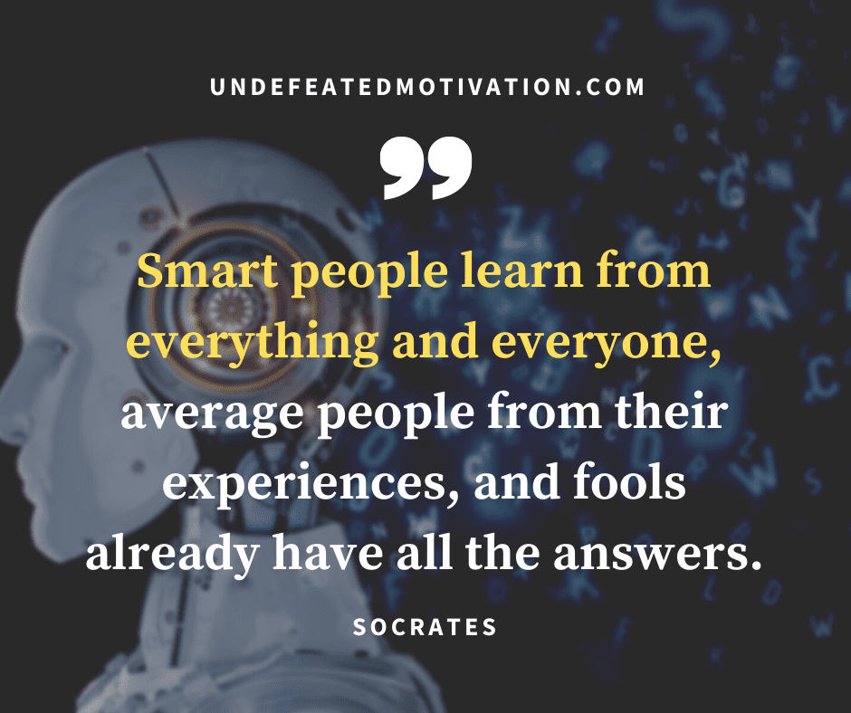 "Smart people learn from everything and everyone, average people from their experiences, and fools already have all the answers."  -Socrates  -Undefeated Motivation
