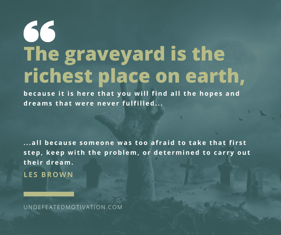 "The graveyard is the richest place on earth, because it is here that you will find all the hopes and dreams that were never fulfilled."  -Les Brown  -Undefeated Motivation