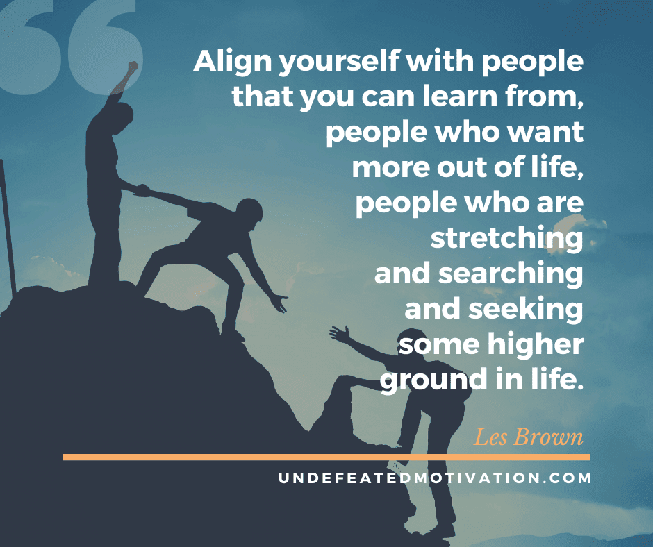 "Align yourself with people that you can learn from, people who want more out of life, people who are stretching and searching and seeking some higher ground in life."  -Les Brown  -Undefeated Motivation