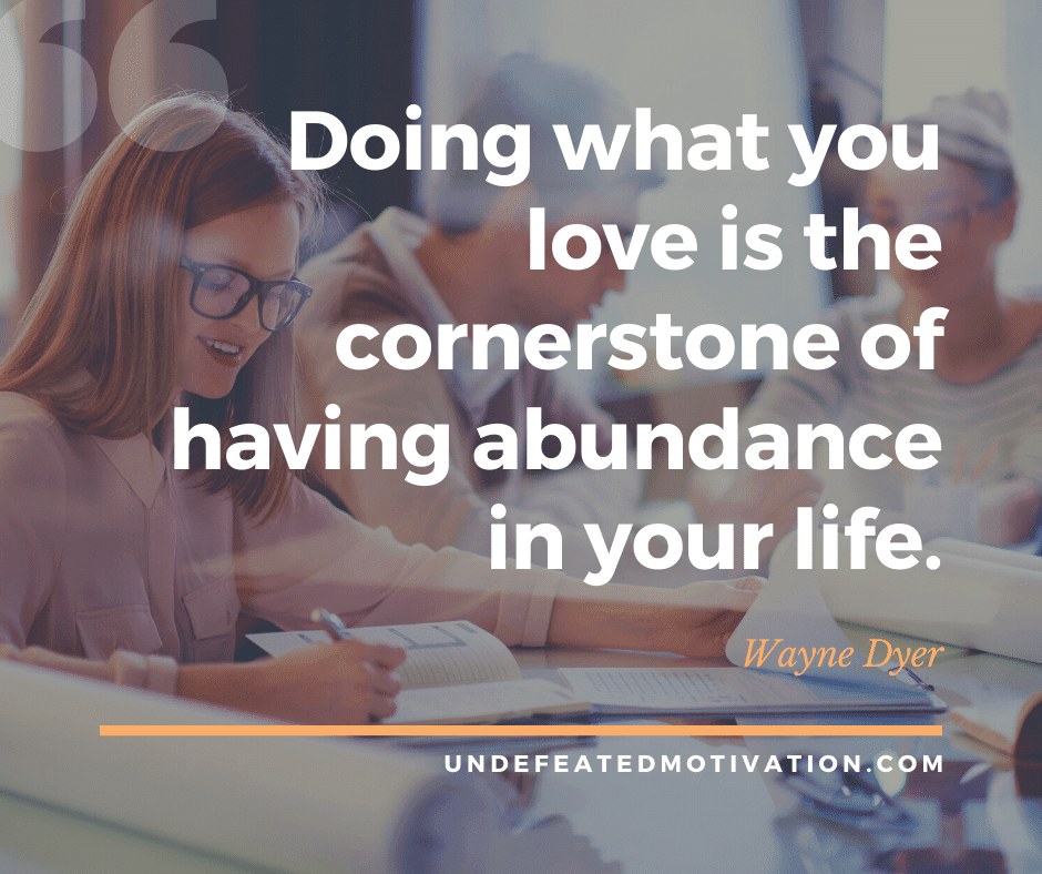 "Doing what you love is the cornerstone of having abundance in your life."  -Wayne Dyer  -Undefeated Motivation