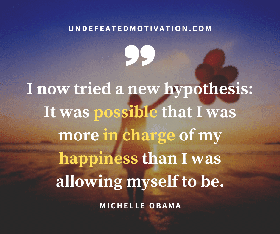 "I now tried a new hypothesis.  It was possible that I was more in charge of my happiness than I was allowing myself to be."  -Michelle Obama  -Undefeated Motivation
