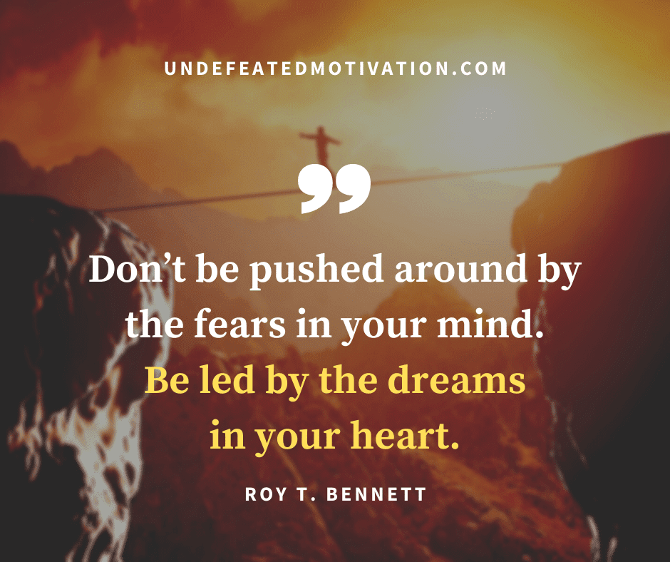 "Don't be pushed around by the fears in your mind.  Be led by the dreams in your heart."  -Roy T. Bennet  -Undefeated Motivation