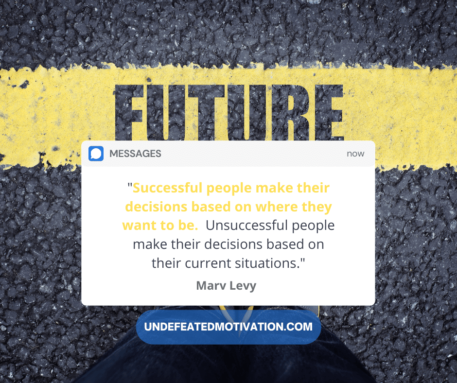"Successful people make their descisions based on where they want to be.  Unsuccessful people make their decisions based on their current situations."  -Marv Levy  -Undefeated Motivation
