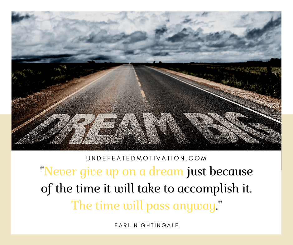 "Never give up on a dream just because of the time it will take to accomplish it.  The time will pass anyway."  -Earl Nightingale  -Undefeated Motivation