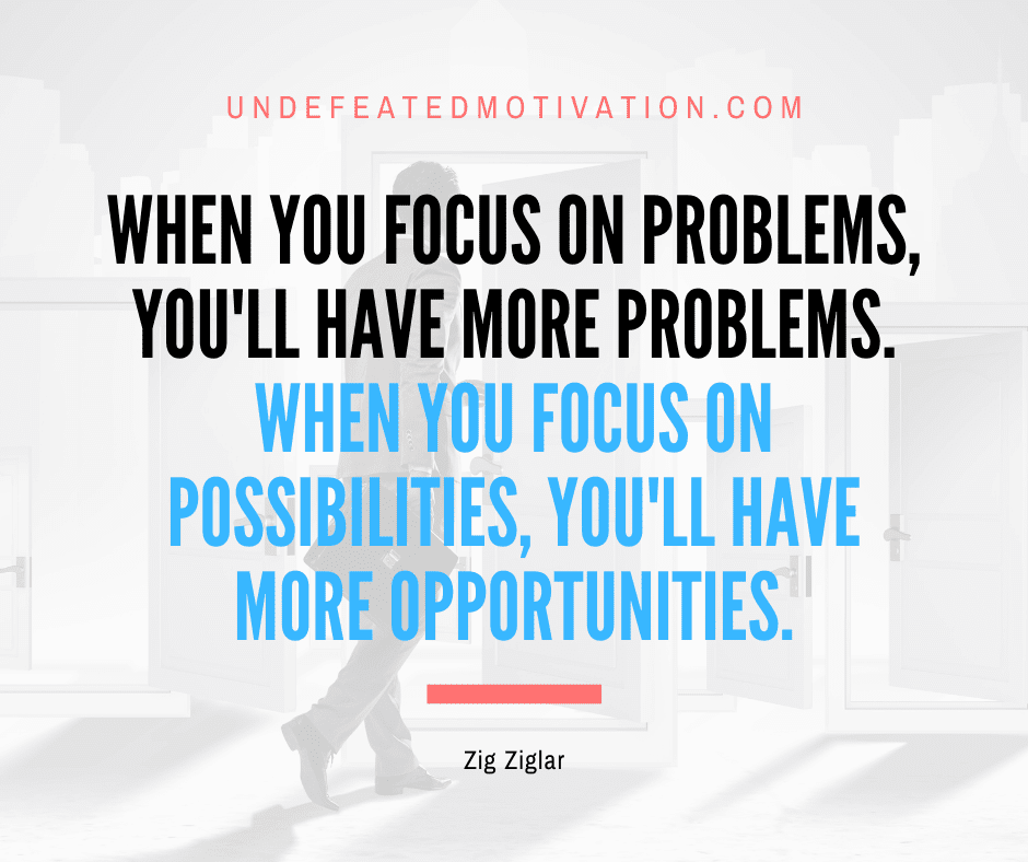 "When you focus on problems, you'll have more problems.  When you focus on possibilities, you'll have more opportunities."  -Undefeated Motivation