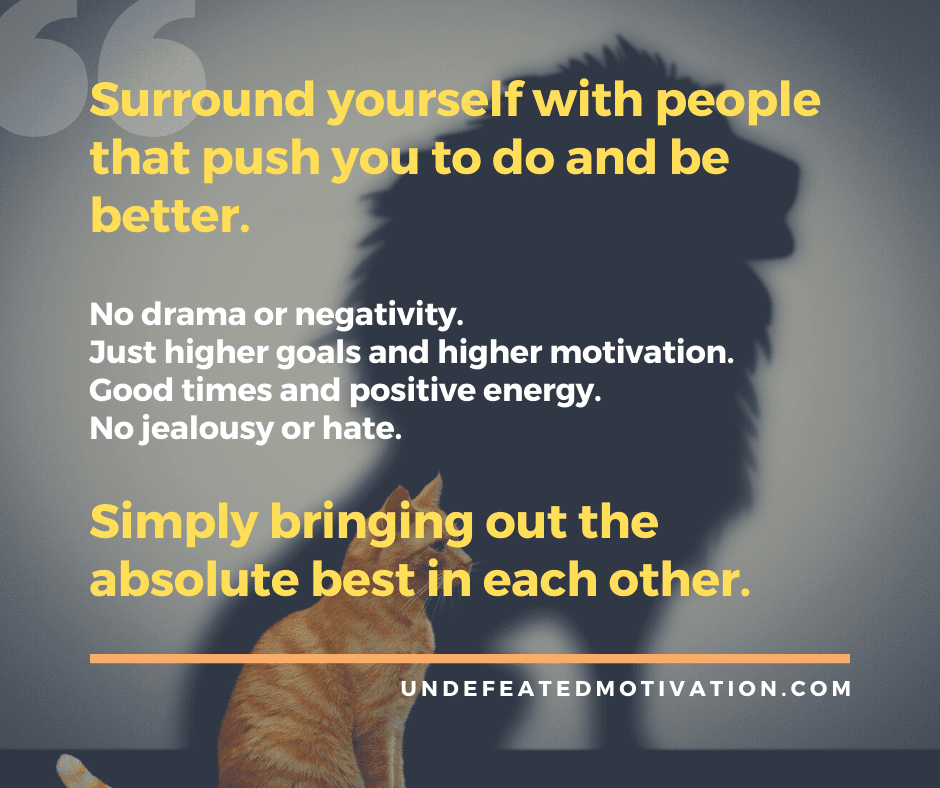 "Surround yourself with people that push you to do and be better.  No drama or negativity.  Just higher goals and higher motivation.  Good times and positive energy.  No jealousy or hate."  -Undefeated Motivation
