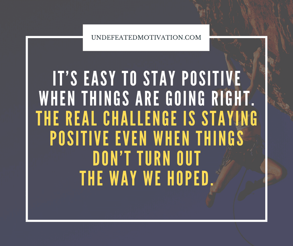 "It's easy to stay positive when things are going right.  The real challenge is staying positive even when things don't turn out the way we hoped."  -Undefeated Motivation