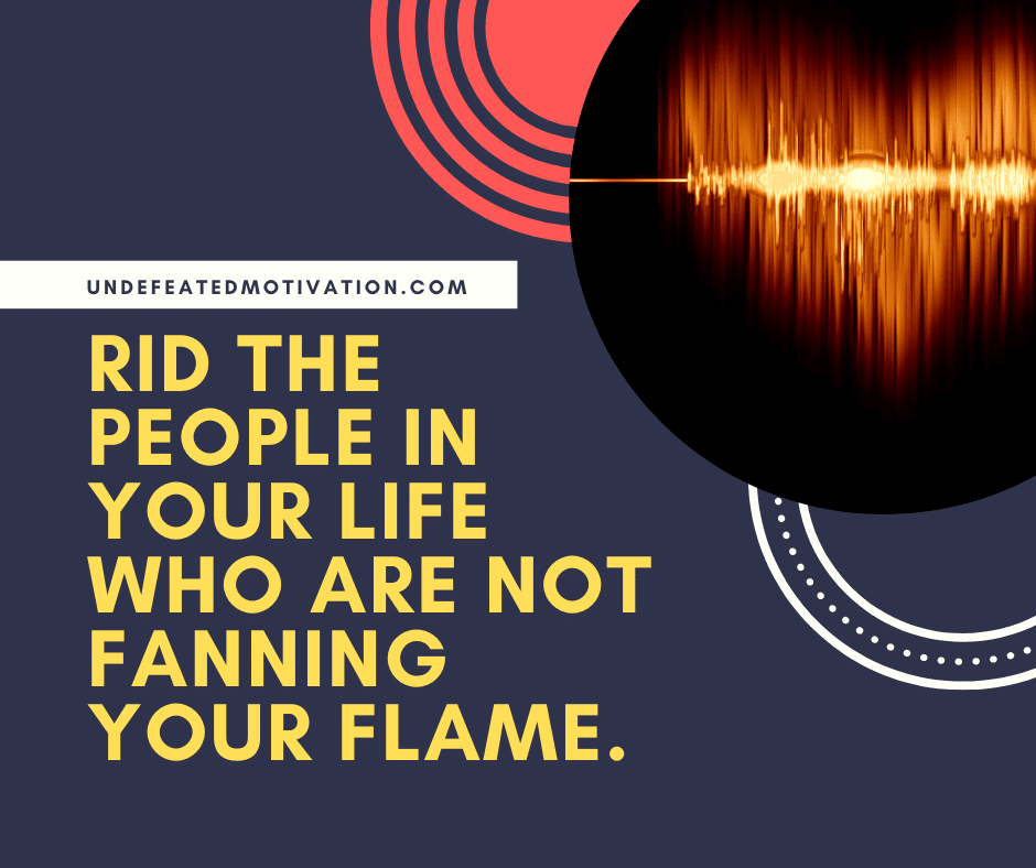 "Rid the people in your life who are not fanning your flame."  -Undefeated Motivation
