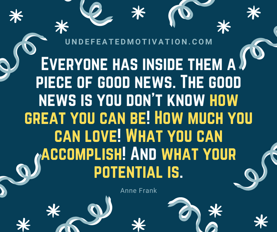 "Everyone has inside them a piece of good news.  The good news is you don't know how great you can be!  How much you can love!  What you can accomplish!  And what your potential is."  -Anne Frank  -Undefeated Motivation