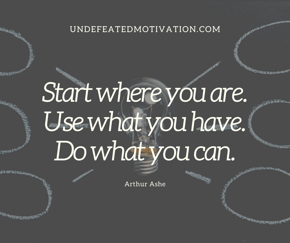 "Start where you are.  Use what you have.  Do what you can."  -Arthur Ashe  -Undefeated Motivation