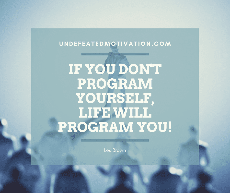 "If you don't program yourself, life will program you!"  -Les Brown  -Undefeated Motivation