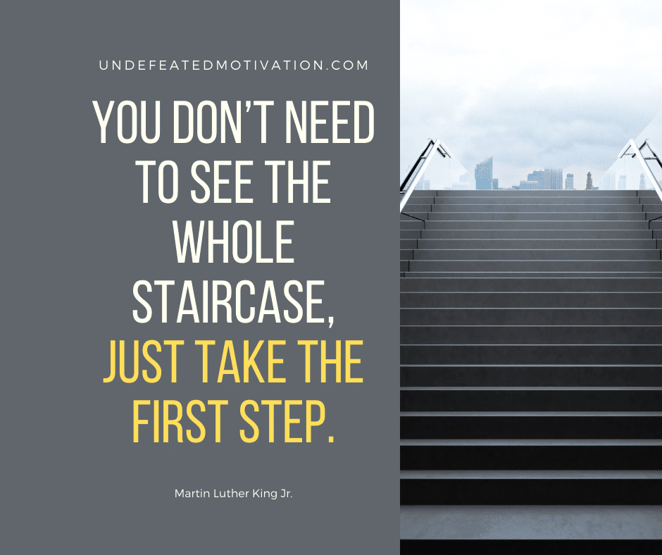 "You don't need to see the whole staircase, just take the first step."  -Martin Luther King Jr.  -Undefeated Motivation