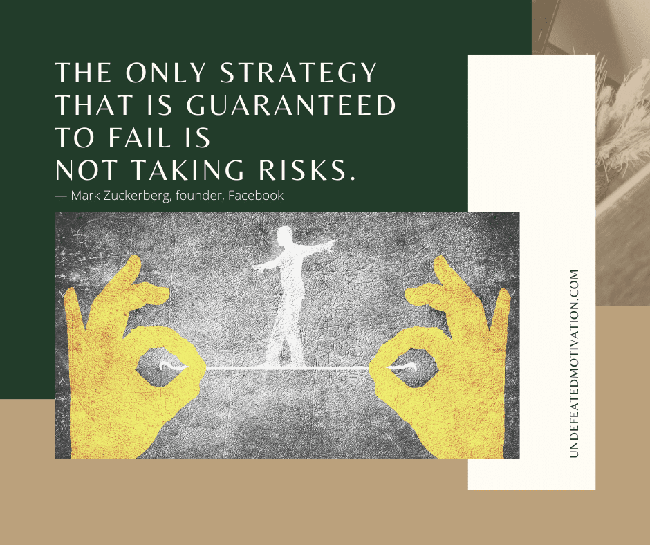 "The only strategy that is guaranteed to fail is not taking risks."  -Mark Zuckerberg (Facebook founder)  -Undefeated Motivation
